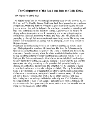 The Comparison of the Road and Into the Wild Essay
The Comparisons of the Boys
Two popular novels that are read in English literature today are Into the Wild by Jon
Krakauer and The Road by Cormac McCarthy. Both these books share three valuable
comparisons. One being that both protagonists go on a self evolving and physical
journey, another that both the fathers in the novel share demanding relationships with
their sons, and the lessons that both boys learned. A journey does not have to be
simply walking through the woods. It can actually be a person going through an
internal transformation. In Into the Wild and The Road Chris McCandles and the
young boy go through their own transformations on their journey. The young boys
matures over the course of his journey with his changing ... Show more content on
Helpwriting.net ...
Parents can have influencing decisions on children when they are still at a small
age of being dependent on others. All throughout The Road the father constantly
tells his son the next route on the journey, who to and to not trust, and decisions he
must make. Ever since the day where the whole world diminished the father began
to map out of the route the two men would take leaving his son with no room for
his input. The father would never let his son be an open minded individual and get
to know people for who they are. A prime example of this is when the men stumble
open a poor, old, dirty man sitting on the ground of their path with hardly any
clothing on and his bone deteriorating. The father believes the vagabond is trying
to steal food and the son believes he truly just needs help. The boy finds it in his
heard to give the man a jar of peaches but his father is very hesitant and insist that
the boy must not continue speaking to the homeless man and too specifically not
ask him to dinner. The young boy crushed by his fathers ignorance and crude
behavior begins to see a change in his father and really trust if his father is trying
to protect the both of them or just scared of getting to know people. At the end of
the story when the father passes away he passes on the torch to his son to be able to
make executive decisions and all of the
 