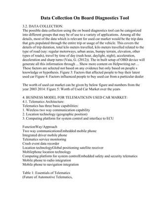 Data Collection On Board Diagnostics Tool
3.2. DATA COLLECTION:
The possible data collection using the on board diagnostics tool can be categorized
into different groups that may be of use to a variety of applications. Among all the
details, most of the data which is relevant for used car market would be the trip data
that gets populated through the entire trip or usage of the vehicle. This covers the
details of trip duration, total kilo meters travelled, kilo meters travelled related to the
type of road (say: regular motorways, urban areas, bumpy terrain, elevation, other
types of roads), travel by time of day (rush hour, daylight, night), acceleration,
deceleration and sharp turns (Vaia, G. (2012)). The in built setup of OBD device will
generate all this information through ... Show more content on Helpwriting.net ...
These factors are selected not based on any evidence but only based on people s
knowledge or hypothesis. Figure 3: Factors that affected people to buy their latest
used car Figure 4: Factors influenced people to buy used car from a particular dealer
The worth of used car market can be given by below figure and numbers from the
year 2003 2014: Figure 5: Worth of Used Car Market over the years
4. BUSINESS MODEL FOR TELEMATICSIN USED CAR MARKET:
4.1. Telematics Architecture:
Telematics has three basic capabilities:
1. Wireless two way communication capability
2. Location technology (geographic position)
3. Computing platform for system control and interface to ECU
FunctionWay/Approach
Two way communicationsEmbedded mobile phone
Integrated driver mobile phone
Telematics service monitoring
Crash event data recorder
Location technologyGlobal positioning satellite receiver
Mobilephone location technology
Computing platform for system controlEmbedded safety and security telematics
Mobile phone to radio integration
Mobile phone to navigation integration
Table 1: Essentials of Telematics
(Future of Automotive Telematics,
 