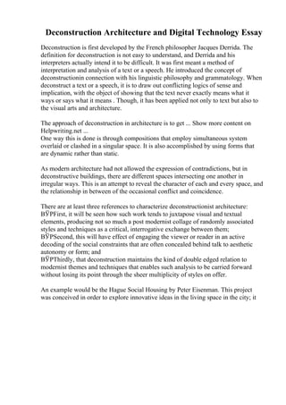 Deconstruction Architecture and Digital Technology Essay
Deconstruction is first developed by the French philosopher Jacques Derrida. The
definition for deconstruction is not easy to understand, and Derrida and his
interpreters actually intend it to be difficult. It was first meant a method of
interpretation and analysis of a text or a speech. He introduced the concept of
deconstructionin connection with his linguistic philosophy and grammatology. When
deconstruct a text or a speech, it is to draw out conflicting logics of sense and
implication, with the object of showing that the text never exactly means what it
ways or says what it means . Though, it has been applied not only to text but also to
the visual arts and architecture.
The approach of deconstruction in architecture is to get ... Show more content on
Helpwriting.net ...
One way this is done is through compositions that employ simultaneous system
overlaid or clashed in a singular space. It is also accomplished by using forms that
are dynamic rather than static.
As modern architecture had not allowed the expression of contradictions, but in
deconstructive buildings, there are different spaces intersecting one another in
irregular ways. This is an attempt to reveal the character of each and every space, and
the relationship in between of the occasional conflict and coincidence.
There are at least three references to characterize deconstructionist architecture:
ВЎPFirst, it will be seen how such work tends to juxtapose visual and textual
elements, producing not so much a post modernist collage of randomly associated
styles and techniques as a critical, interrogative exchange between them;
ВЎPSecond, this will have effect of engaging the viewer or reader in an active
decoding of the social constraints that are often concealed behind talk to aesthetic
autonomy or form; and
ВЎPThirdly, that deconstruction maintains the kind of double edged relation to
modernist themes and techniques that enables such analysis to be carried forward
without losing its point through the sheer multiplicity of styles on offer.
An example would be the Hague Social Housing by Peter Eisenman. This project
was conceived in order to explore innovative ideas in the living space in the city; it
 