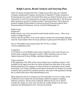 Ralph Lauren, Brand Analysis and Sourcing Plan.
Table of Contents Introduction2 Part 1: Ralph Lauren More than just a Brand2
Company background2 Company information2 Competitors3 Target consumers3
Positioning the story told by the brand4 More than just clothes5 Position from a value
chain point of view6 The consequences on range development6 Part 2: The Sourcing
plan6 Sourcing Location6 Continuity product7 Seasonal product7 Short Seasonal
product8 Supplier Relationships8 Continuity product8 Seasonal product9 Short
Seasonal product10 Production Activity Control10 Bibliography:12
Ralph Lauren
Introduction
Ralph Lauren is one of my personal favourite brands and the reason ... Show more
content on Helpwriting.net ...
I believe that this growth is in the Asian regions is going to be increasingly important
since the Asian markets thirst for luxury products is growing fast (Woodard, R. 2010).
Source: Polo Ralph Lauren annual report 2011 05 26, p. 4 (http:/
/investor.ralphlauren.com/).
Competitors
Liz Claiborne is one of Ralph Laurens main competitors since it also focuses on a
similar range of products and target customer. Other important rivals are Jones
Apparel group and Tommy Hilfiger. (pmlogan.hubpages.com/hub)
Target consumers
In the beginning of the 20th century luxury brands were something exclusive, only
available for the upper class that was strictly divided from other parts of the society.
Brands pertaining in this category are often referred to as prestigious luxury brands
and include: Luis Vuitton, Burberry and Channel. During this era fashion was usually
created by these selected few and then spread to other parts of the population through
the so called trickle down effect (Brandchannel.com).
Many things have however changed since then and today we can see a huge variety
of different luxury brands that are pertaining to different categories, targeting
different customers. This has been enabled by different factors out of which I
consider the emerge of a mass class of relatively wealthy people to be the most
important one (Brandchannel.com). This has also had the
 