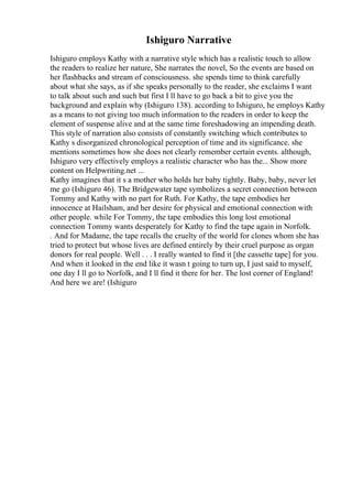 Ishiguro Narrative
Ishiguro employs Kathy with a narrative style which has a realistic touch to allow
the readers to realize her nature, She narrates the novel, So the events are based on
her flashbacks and stream of consciousness. she spends time to think carefully
about what she says, as if she speaks personally to the reader, she exclaims I want
to talk about such and such but first I ll have to go back a bit to give you the
background and explain why (Ishiguro 138). according to Ishiguro, he employs Kathy
as a means to not giving too much information to the readers in order to keep the
element of suspense alive and at the same time foreshadowing an impending death.
This style of narration also consists of constantly switching which contributes to
Kathy s disorganized chronological perception of time and its significance. she
mentions sometimes how she does not clearly remember certain events. although,
Ishiguro very effectively employs a realistic character who has the... Show more
content on Helpwriting.net ...
Kathy imagines that it s a mother who holds her baby tightly. Baby, baby, never let
me go (Ishiguro 46). The Bridgewater tape symbolizes a secret connection between
Tommy and Kathy with no part for Ruth. For Kathy, the tape embodies her
innocence at Hailsham, and her desire for physical and emotional connection with
other people. while For Tommy, the tape embodies this long lost emotional
connection Tommy wants desperately for Kathy to find the tape again in Norfolk.
. And for Madame, the tape recalls the cruelty of the world for clones whom she has
tried to protect but whose lives are defined entirely by their cruel purpose as organ
donors for real people. Well . . . I really wanted to find it [the cassette tape] for you.
And when it looked in the end like it wasn t going to turn up, I just said to myself,
one day I ll go to Norfolk, and I ll find it there for her. The lost corner of England!
And here we are! (Ishiguro
 