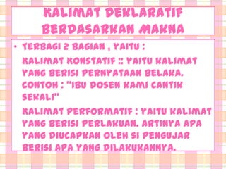 Kalimat Deklaratif
berdasarkan Makna
• Terbagi 2 bagian , yaitu :
Kalimat Konstatif :: yaitu kalimat
yang berisi pernyataan belaka.
Contoh : ‚Ibu dosen kami cantik
sekali‛
Kalimat Performatif : yaitu kalimat
yang berisi perlakuan. Artinya apa
yang diucapkan oleh si pengujar
berisi apa yang dilakukannya.

 