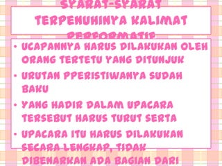 Syarat-syarat
terpenuhinya kalimat
Performatif

• Ucapannya harus dilakukan oleh
orang tertetu yang ditunjuk
• Urutan Pperistiwanya sudah
baku
• Yang hadir dalam upacara
tersebut harus turut serta
• Upacara itu harus dilakukan
secara lengkap, tidak
dibenarkan ada bagian dari

 