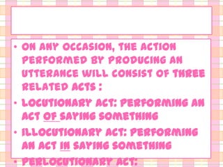 • On any occasion, the action
performed by producing an
utterance will consist of three
related acts :
• locutionary act: performing an
act of saying something
• illocutionary act: performing
an act in saying something
• perlocutionary act:

 