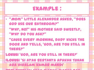 Example :
• ‚Mom‛ little Alexander asked, ‚does
God use our bathroom?‛
‚Why, no!‛ his mother said sweetly,
‚Why do you ask?‛
‚Cause every morning, dady kicks the
door and yells, ‘God, are you still in
there?‛
Lokusi ‘God, are you still in there?’
Ilokusi ‘Si ayah bertanya apakah Tuhan
ada didalam kamar mandi’

 