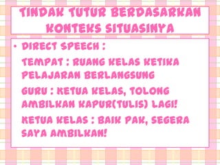Tindak Tutur berdasarkan
konteks situasinya
• Direct Speech :
Tempat : Ruang kelas ketika
pelajaran berlangsung
Guru : Ketua kelas, tolong
ambilkan kapur(tulis) lagi!
Ketua kelas : Baik Pak, segera
saya ambilkan!

 