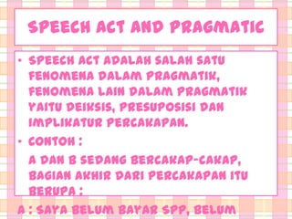 Speech Act and Pragmatic
• Speech act adalah salah satu
fenomena dalam Pragmatik,
fenomena lain dalam Pragmatik
yaitu deiksis, presuposisi dan
implikatur percakapan.
• Contoh :
A dan B sedang bercakap-cakap,
bagian akhir dari percakapan itu
berupa :
A : Saya belum bayar SPP, belum

 