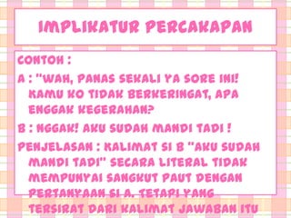 Implikatur Percakapan
Contoh :
A : ‚wah, panas sekali ya sore ini!
Kamu ko tidak berkeringat, apa
enggak kegerahan?
B : Nggak! Aku sudah mandi tadi !
Penjelasan : Kalimat si B ‚Aku sudah
mandi tadi‛ secara literal tidak
mempunyai sangkut paut dengan
pertanyaan si A. Tetapi yang
tersirat dari kalimat jawaban itu

 
