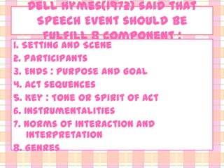 Dell Hymes(1972) said that
Speech Event should be
fulfill 8 component :

1. Setting and Scene
2. Participants
3. Ends : Purpose and Goal
4. Act sequences
5. Key : Tone or Spirit of act
6. Instrumentalities
7. Norms of interaction and
Interpretation
8. Genres

 