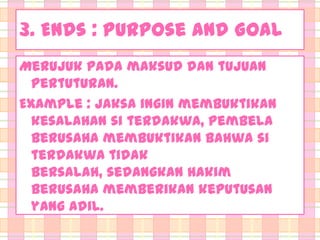 3. Ends : Purpose and Goal
Merujuk pada maksud dan tujuan
pertuturan.
Example : jaksa ingin membuktikan
kesalahan si terdakwa, pembela
berusaha membuktikan bahwa si
terdakwa tidak
bersalah, sedangkan hakim
berusaha memberikan keputusan
yang adil.

 