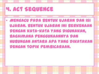 4. Act Sequence
• Mengacu pada bentuk ujaran dan isi
ujaran. Bentuk ujaran ini berkenaan
dengan kata-kata yang digunakan,
bagaimana penggunaannya dan
hubungan antara apa yang dikatakan
dengan topik pembicaraan.

 