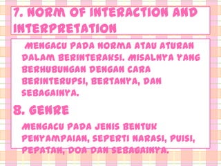 7. Norm of Interaction and
Interpretation
Mengacu pada norma atau aturan
dalam berinteraksi. Misalnya yang
berhubungan dengan cara
berinterupsi, bertanya, dan
sebagainya.

8. Genre
Mengacu pada jenis bentuk
penyampaian, seperti narasi, puisi,
pepatah, doa dan sebagainya.

 