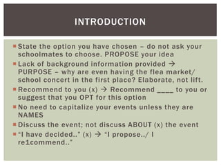 State the option you have chosen – do not ask your schoolmates to choose. PROPOSE your ideaLack of background information provided  PURPOSE – why are even having the flea market/ school concert in the first place? Elaborate, not lift.Recommend to you (x)  Recommend ____ to you or suggest that you OPT for this optionNo need to capitalize your events unless they are NAMESDiscuss the event; not discuss ABOUT (x) the event“I have decided..” (x)  “I propose../ I re1commend..”Introduction