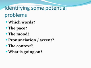 Identifying some potential problems Which words? The pace? The mood? Pronunciation / accent? The context?  What is going on? 