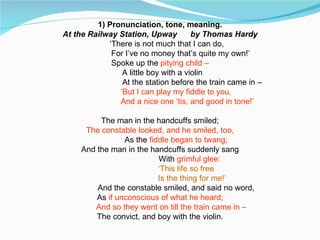 1) Pronunciation, tone, meaning. At the Railway Station, Upway  by Thomas Hardy ‘ There is not much that I can do,   For I’ve no money that’s quite my own!’ Spoke up the  pitying child – A little boy with a violin At the station before the train came in – ‘ But I can play my fiddle to you,   And a nice one ‘tis, and good in tone!’ The man in the handcuffs smiled; The constable looked, and he smiled, too, As the  fiddle began to twang; And the man in the handcuffs suddenly sang   With  grimful glee:   ‘ This life so free Is the thing for me!’ And the constable smiled, and said no word, As  if unconscious of what he heard; And so they went on till the train came in – The convict, and boy with the violin. 