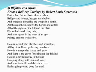 3) Rhythm and rhyme From a Railway Carriage by Robert Louis Stevenson Faster than fairies, faster than witches, Bridges and houses, hedges and ditches; And charging along like the troops in a battle, All through the meadows the horses and cattle: All of the sights of the hill and the plain Fly as thick as driving rain; And ever again, in the wink of an eye, Painted stations whistle by. Here is a child who clambers and scrambles, All by himself and gathering brambles; Here is a tramp who stands and gazes; And there is the green for stringing the daisies! Here is a cart run away in the road Lumping along with man and load; And here is a mill, and there is a river: Each a glimpse and gone for ever! 