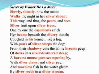 Silver by Walter De La Mere Slowly, silently , now the moon Walks  the night in her  silver shoon; This  way, and that, she  peers , and  sees Silver  fruit upon  silver   trees ; One by one the  casements  catch Her  beams  beneath the  silvery  thatch; Couched in  his  kennel, like a log, With  paws  of  silver sleeps  the dog; From their  shadowy  cote the white  breasts  peep Of  doves  in a  silver-feathered sleep ; A  harvest mouse goes scampering  by, With  silver claws , and  silver  eye; And  moveless  fish in the water gleam, By  silver reeds  in a  silver stream . 