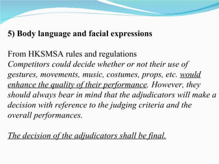 5) Body language and facial expressions From HKSMSA rules and regulations Competitors could decide whether or not their use of gestures, movements,   music, costumes, props, etc.  would enhance the quality of their performance .   However, they should always bear in mind that the adjudicators will make a decision with reference to the judging criteria and the overall performances. The decision of the adjudicators shall be final. 