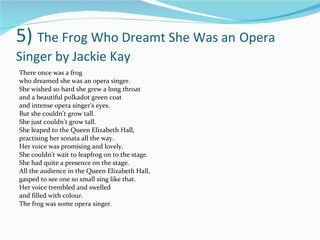 5)  The Frog Who Dreamt She Was an   Opera Singer by Jackie Kay There once was a frog who dreamed she was an opera singer. She wished so hard she grew a long throat and a beautiful polkadot green coat and intense opera singer’s eyes. But she couldn’t grow tall. She just couldn’t grow tall. She leaped to the Queen Elizabeth Hall, practising her sonata all the way. Her voice was promising and lovely. She couldn’t wait to leapfrog on to the stage. She had quite a presence on the stage. All the audience in the Queen Elizabeth Hall, gasped to see one so small sing like that. Her voice trembled and swelled and filled with colour. The frog was some opera singer. 