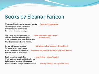 Books by Eleanor Farjeon What worlds of wonder are our books!  (tone and expression) As one opens them and looks, New ideas and people rise  In our fancies and our eyes. The room we sit in melts away,  (slow down the ‘melts away’) And we find ourselves at play  (run-on line) With someone who, before the end, May become our chosen friend. Or we sail along the page  (sail along – slow it down – dreamlike?) To some other land or age Here’s  our body in the chair,  (use eyes and head to indicate ‘here’ and ‘there’) But our mind is over  there. Each book is a magic box  (conviction – stress ‘magic’) Which with a touch a child unlocks. In between their outside covers Books hold all things for their lovers.  (strong ending – or a quieter one?) 