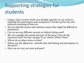 Supporting strategies for students • Using a clean version of the text (double spaced) we can work on isolating the punctuation and seeing how it breaks up the text and enhances meaning of lines etc, • We can identify names and common nouns that might be difficult to pronounce;  • Can we see any different accents or dialects being used? • We can consider the mood and tone of the piece. How do the characters feel? Do they change? If so, where? When? How? • Where do we place stress in lines?  • Where are the adjectives / adverbs that add feeling and description to the piece? • How can we vary our tone and pace? 