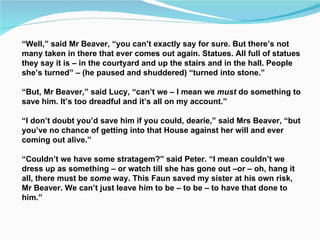“ Well,” said Mr Beaver, “you can’t exactly say for sure. But there’s not many taken in there that ever comes out again. Statues. All full of statues they say it is – in the courtyard and up the stairs and in the hall. People she’s turned” – (he paused and shuddered) “turned into stone.” “ But, Mr Beaver,” said Lucy, “can’t we – I mean we  must  do something to save him. It’s too dreadful and it’s all on my account.” “ I don’t doubt you’d save him if you could, dearie,” said Mrs Beaver, “but you’ve no chance of getting into that House against her will and ever coming out alive.” “ Couldn’t we have some stratagem?” said Peter. “I mean couldn’t we dress up as something – or watch till she has gone out –or – oh, hang it all, there must be  some  way. This Faun saved my sister at his own risk, Mr Beaver. We can’t just leave him to be – to be – to have that done to him.” 