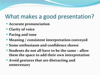 What makes a good presentation? Accurate pronunciation Clarity of voice Pacing and tone Meaning / consistent interpretation conveyed Some enthusiasm and confidence shown Students do not all have to be the same – allow them the space to add their own interpretation Avoid gestures that are distracting and unnecessary 