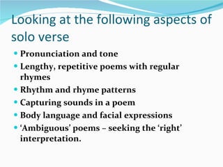 Looking at the following aspects of solo verse Pronunciation and tone   Lengthy, repetitive poems with regular rhymes   Rhythm and rhyme patterns   Capturing sounds in a poem   Body language and facial expressions   ‘ Ambiguous’ poems – seeking the ‘right’ interpretation. 