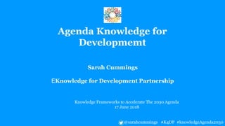 Sarah Cummings
EKnowledge for Development Partnership
Knowledge Frameworks to Accelerate The 2030 Agenda
17 June 2018
@sarahcummings #K4DP #knowledgeAgenda2030
Agenda Knowledge for
Developmemt
 
