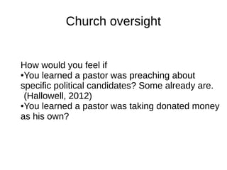 Church oversight
How would you feel if
●You learned a pastor was preaching about
specific political candidates? Some already are.
(Hallowell, 2012)
●You learned a pastor was taking donated money
as his own?
 