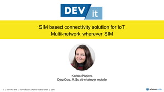 1 | DevTalks 2016 | Karina Popova, whatever mobile GmbH | 2016
SIM based connectivity solution for IoT
Multi-network wherever SIM
Karina Popova
Dev/Ops, M.Sc at whatever mobile
 