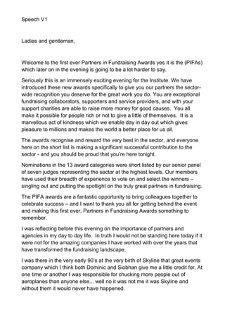 Speech V1



Ladies and gentleman,



Welcome to the first ever Partners in Fundraising Awards yes it is the (PIFAs)
which later on in the evening is going to be a lot harder to say.

Seriously this is an immensely exciting evening for the Institute. We have
introduced these new awards specifically to give you our partners the sector-
wide recognition you deserve for the great work you do. You are exceptional
fundraising collaborators, supporters and service providers, and with your
support charities are able to raise more money for good causes. You all
make it possible for people rich or not to give a little of themselves. It is a
marvellous act of kindness which we enable day in day out which gives
pleasure to millions and makes the world a better place for us all.

The awards recognise and reward the very best in the sector, and everyone
here on the short list is making a significant successful contribution to the
sector - and you should be proud that you’re here tonight.

Nominations in the 13 award categories were short listed by our senior panel
of seven judges representing the sector at the highest levels. Our members
have used their breadth of experience to vote on and select the winners –
singling out and putting the spotlight on the truly great partners in fundraising.

The PIFA awards are a fantastic opportunity to bring colleagues together to
celebrate success – and I want to thank you all for getting behind the event
and making this first ever, Partners in Fundraising Awards something to
remember.

I was reflecting before this evening on the importance of partners and
agencies in my day to day life. In truth I would not be standing here today if it
were not for the amazing companies I have worked with over the years that
have transformed the fundraising landscape.

I was there in the very early 90’s at the very birth of Skyline that great events
company which I think both Dominic and Siobhan give me a little credit for. At
one time or another I was responsible for chucking more people out of
aeroplanes than anyone else... well no it was not me it was Skyline and
without them it would never have happened.
 
