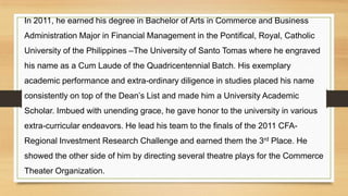 In 2011, he earned his degree in Bachelor of Arts in Commerce and Business
Administration Major in Financial Management in the Pontifical, Royal, Catholic
University of the Philippines –The University of Santo Tomas where he engraved
his name as a Cum Laude of the Quadricentennial Batch. His exemplary
academic performance and extra-ordinary diligence in studies placed his name
consistently on top of the Dean’s List and made him a University Academic
Scholar. Imbued with unending grace, he gave honor to the university in various
extra-curricular endeavors. He lead his team to the finals of the 2011 CFA-
Regional Investment Research Challenge and earned them the 3rd Place. He
showed the other side of him by directing several theatre plays for the Commerce
Theater Organization.
 