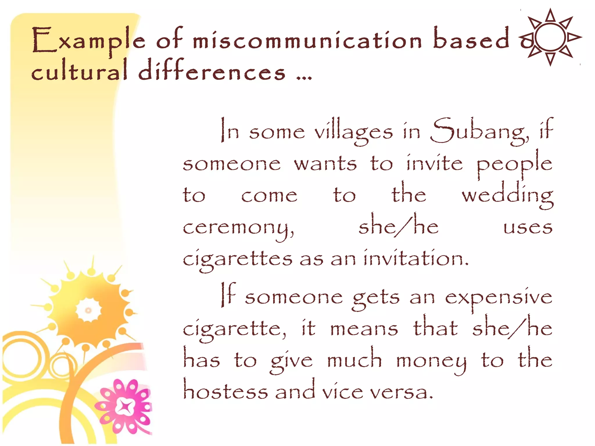 Example of miscommunication based on
cultural differences …

             In some villages in Subang, if
          someone wants to invite people
          to come to the wedding
          ceremony,       she/he       uses
          cigarettes as an invitation.
             If someone gets an expensive
          cigarette, it means that she/he
          has to give much money to the
          hostess and vice versa.
 
