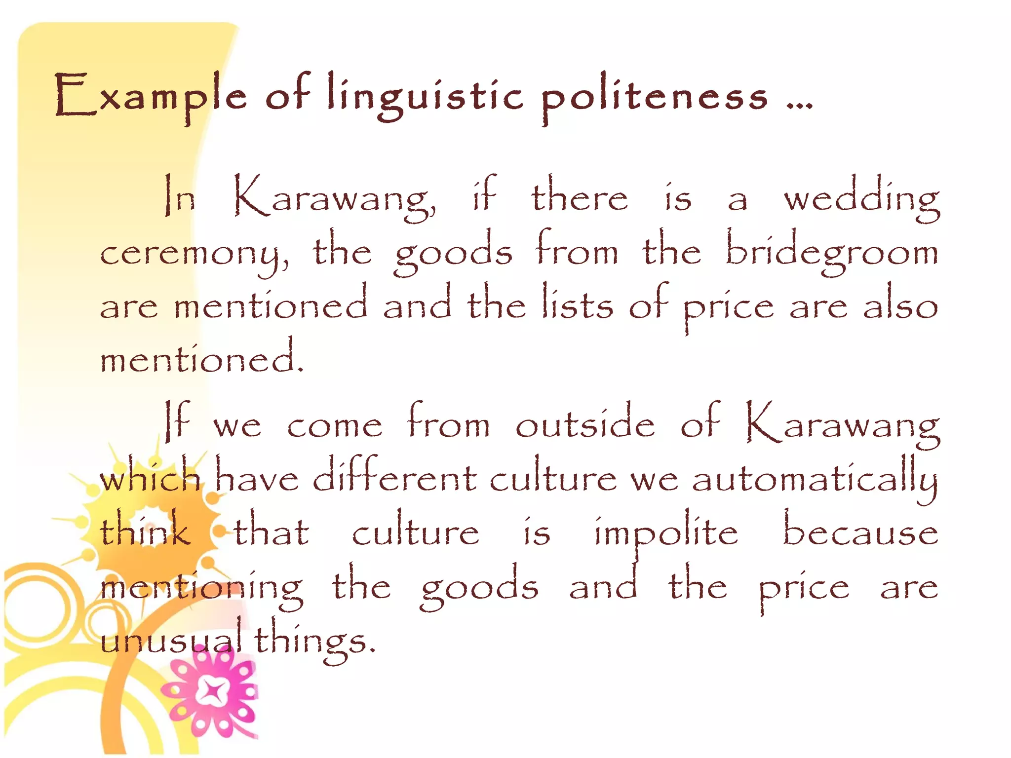 Example of linguistic politeness …

      In Karawang, if there is a wedding
  ceremony, the goods from the bridegroom
  are mentioned and the lists of price are also
  mentioned.
      If we come from outside of Karawang
  which have different culture we automatically
  think that culture is impolite because
  mentioning the goods and the price are
  unusual things.
 