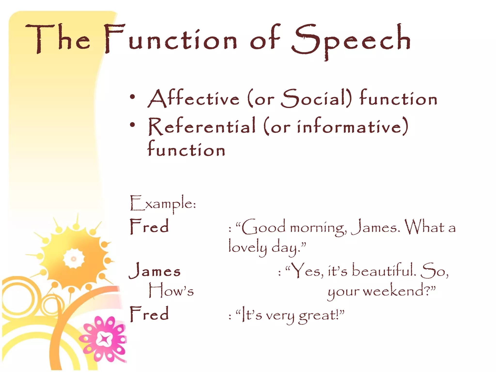 The Function of Speech
     • Affective (or Social) function
     • Referential (or informative)
       function

     Example:
     Fred       : “Good morning, James. What a
                lovely day.”
     James                : “Yes, it’s beautiful. So,
       How’s                      your weekend?”
     Fred       : “It’s very great!”
 