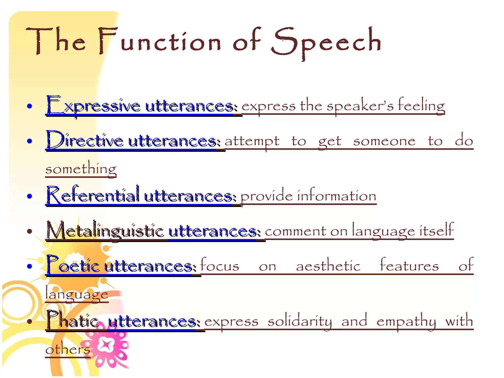 The Function of Speech

• Expressive utterances: express the speaker’s feeling
• Directive utterances: attempt to get someone to do
  something
• Referential utterances: provide information
• Metalinguistic utterances: comment on language itself
• Poetic utterances: focus on aesthetic features of
  language
• Phatic utterances: express solidarity and empathy with
  others
 