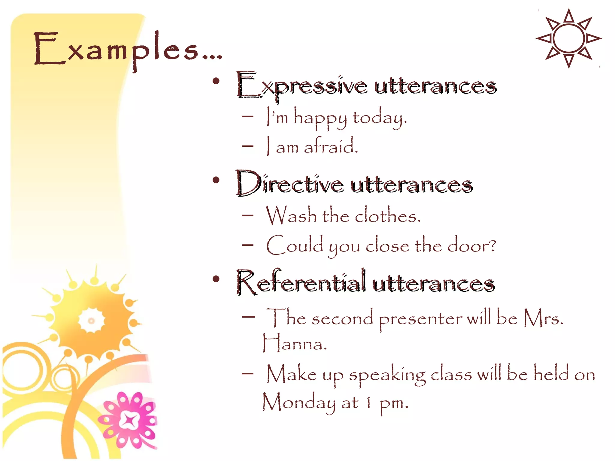 Examples…
        • Expressive utterances
            – I’m happy today.
            – I am afraid.
        • Directive utterances
            – Wash the clothes.
            – Could you close the door?
        • Referential utterances
            – The second presenter will be Mrs.
              Hanna.
            – Make up speaking class will be held on
              Monday at 1 pm.
 