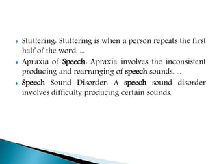  Stuttering: Stuttering is when a person repeats the first
half of the word. ...
 Apraxia of Speech: Apraxia involves the inconsistent
producing and rearranging of speech sounds. ...
 Speech Sound Disorder: A speech sound disorder
involves difficulty producing certain sounds.
 