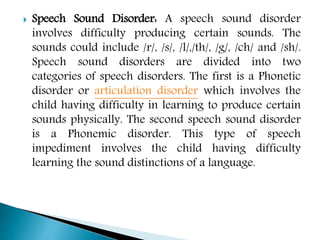 Speech Sound Disorder: A speech sound disorder
involves difficulty producing certain sounds. The
sounds could include /r/, /s/, /l/,/th/, /g/, /ch/ and /sh/.
Speech sound disorders are divided into two
categories of speech disorders. The first is a Phonetic
disorder or articulation disorder which involves the
child having difficulty in learning to produce certain
sounds physically. The second speech sound disorder
is a Phonemic disorder. This type of speech
impediment involves the child having difficulty
learning the sound distinctions of a language.
 
