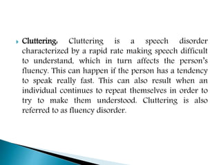  Cluttering: Cluttering is a speech disorder
characterized by a rapid rate making speech difficult
to understand, which in turn affects the person’s
fluency. This can happen if the person has a tendency
to speak really fast. This can also result when an
individual continues to repeat themselves in order to
try to make them understood. Cluttering is also
referred to as fluency disorder.
 