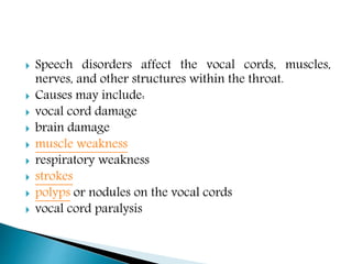  Speech disorders affect the vocal cords, muscles,
nerves, and other structures within the throat.
 Causes may include:
 vocal cord damage
 brain damage
 muscle weakness
 respiratory weakness
 strokes
 polyps or nodules on the vocal cords
 vocal cord paralysis
 