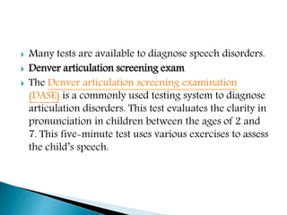  Many tests are available to diagnose speech disorders.
 Denver articulation screening exam
 The Denver articulation screening examination
(DASE) is a commonly used testing system to diagnose
articulation disorders. This test evaluates the clarity in
pronunciation in children between the ages of 2 and
7. This five-minute test uses various exercises to assess
the child’s speech.
 