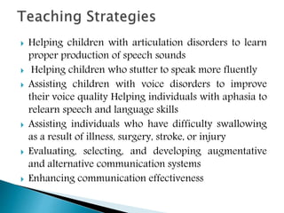  Helping children with articulation disorders to learn
proper production of speech sounds
 Helping children who stutter to speak more fluently
 Assisting children with voice disorders to improve
their voice quality Helping individuals with aphasia to
relearn speech and language skills
 Assisting individuals who have difficulty swallowing
as a result of illness, surgery, stroke, or injury
 Evaluating, selecting, and developing augmentative
and alternative communication systems
 Enhancing communication effectiveness
 