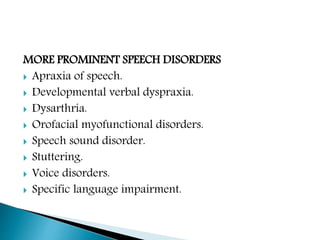 MORE PROMINENT SPEECH DISORDERS
 Apraxia of speech.
 Developmental verbal dyspraxia.
 Dysarthria.
 Orofacial myofunctional disorders.
 Speech sound disorder.
 Stuttering.
 Voice disorders.
 Specific language impairment.
 