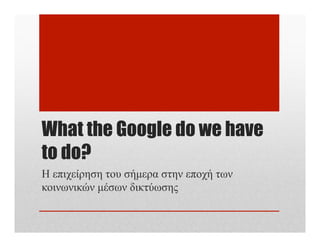 What the Google do we have
to do?
Η επιχείρηση του σήµερα στην εποχή των
κοινωνικών µέσων δικτύωσης

 