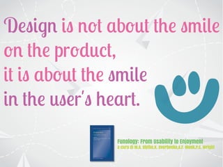 Design is not about the smile
on the product,
it is about the smile
in the user's heart.
Funology: From Usability to Enjoyment
a cura di M.A. Blythe,K. Overbeeke,A.F. Monk,P.C. Wright
 