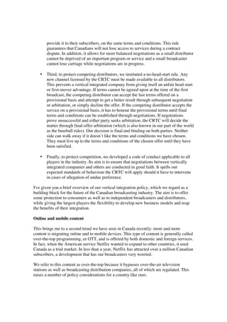 provide it to their subscribers, on the same terms and conditions. This rule
       guarantees that Canadians will not lose access to services during a contract
       dispute. In addition, it allows for more balanced negotiations as a small distributor
       cannot be deprived of an important program or service and a small broadcaster
       cannot lose carriage while negotiations are in progress.

   •   Third, to protect competing distributors, we instituted a no-head-start rule. Any
       new channel licensed by the CRTC must be made available to all distributors.
       This prevents a vertical integrated company from giving itself an unfair head start
       or first-mover advantage. If terms cannot be agreed upon at the time of the first
       broadcast, the competing distributor can accept the last terms offered on a
       provisional basis and attempt to get a better result through subsequent negotiation
       or arbitration, or simply decline the offer. If the competing distributor accepts the
       service on a provisional basis, it has to honour the provisional terms until final
       terms and conditions can be established through negotiations. If negotiations
       prove unsuccessful and either party seeks arbitration, the CRTC will decide the
       matter through final-offer arbitration (which is also known in our part of the world
       as the baseball rules). Our decision is final and binding on both parties. Neither
       side can walk away if it doesn’t like the terms and conditions we have chosen.
       They must live up to the terms and conditions of the chosen offer until they have
       been satisfied.

   •   Finally, to protect competition, we developed a code of conduct applicable to all
       players in the industry. Its aim is to ensure that negotiations between vertically
       integrated companies and others are conducted in good faith. It spells out
       expected standards of behaviour the CRTC will apply should it have to intervene
       in cases of allegation of undue preference.

I've given you a brief overview of our vertical integration policy, which we regard as a
building block for the future of the Canadian broadcasting industry. The aim is to offer
some protection to consumers as well as to independent broadcasters and distributors,
while giving the largest players the flexibility to develop new business models and reap
the benefits of their integration.

Online and mobile content

This brings me to a second trend we have seen in Canada recently: more and more
content is migrating online and to mobile devices. This type of content is generally called
over-the-top programming, or OTT, and is offered by both domestic and foreign services.
In fact, when the American service Netflix wanted to expand to other countries, it used
Canada as a trial market. In less than a year, Netflix has attracted over a million Canadian
subscribers, a development that has our broadcasters very worried.

We refer to this content as over-the-top because it bypasses over-the-air television
stations as well as broadcasting distribution companies, all of which are regulated. This
raises a number of policy considerations for a country like ours.
 