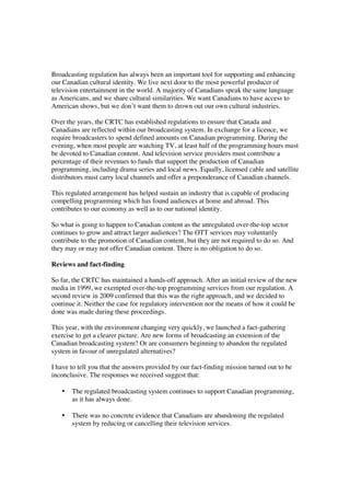 Broadcasting regulation has always been an important tool for supporting and enhancing
our Canadian cultural identity. We live next door to the most powerful producer of
television entertainment in the world. A majority of Canadians speak the same language
as Americans, and we share cultural similarities. We want Canadians to have access to
American shows, but we don’t want them to drown out our own cultural industries.

Over the years, the CRTC has established regulations to ensure that Canada and
Canadians are reflected within our broadcasting system. In exchange for a licence, we
require broadcasters to spend defined amounts on Canadian programming. During the
evening, when most people are watching TV, at least half of the programming hours must
be devoted to Canadian content. And television service providers must contribute a
percentage of their revenues to funds that support the production of Canadian
programming, including drama series and local news. Equally, licensed cable and satellite
distributors must carry local channels and offer a preponderance of Canadian channels.

This regulated arrangement has helped sustain an industry that is capable of producing
compelling programming which has found audiences at home and abroad. This
contributes to our economy as well as to our national identity.

So what is going to happen to Canadian content as the unregulated over-the-top sector
continues to grow and attract larger audiences? The OTT services may voluntarily
contribute to the promotion of Canadian content, but they are not required to do so. And
they may or may not offer Canadian content. There is no obligation to do so.

Reviews and fact-finding

So far, the CRTC has maintained a hands-off approach. After an initial review of the new
media in 1999, we exempted over-the-top programming services from our regulation. A
second review in 2009 confirmed that this was the right approach, and we decided to
continue it. Neither the case for regulatory intervention nor the means of how it could be
done was made during these proceedings.

This year, with the environment changing very quickly, we launched a fact-gathering
exercise to get a clearer picture. Are new forms of broadcasting an extension of the
Canadian broadcasting system? Or are consumers beginning to abandon the regulated
system in favour of unregulated alternatives?

I have to tell you that the answers provided by our fact-finding mission turned out to be
inconclusive. The responses we received suggest that:

   •   The regulated broadcasting system continues to support Canadian programming,
       as it has always done.

   •   There was no concrete evidence that Canadians are abandoning the regulated
       system by reducing or cancelling their television services.
 