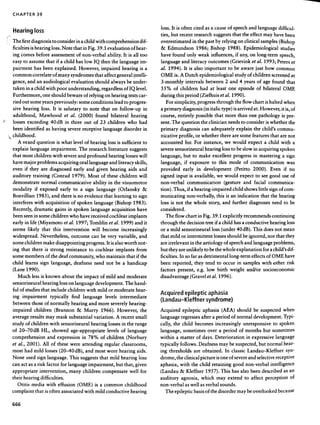 --

           CHAPTER                   39



           Hearing loss                                                                                                                                            loss.       It is often           cited      as a cause                of speech           and       language              difficul-

    ""                                                                                                                                                             ties, but recent                  research suggests    that the effect may have been
    !      The       first     diagnosis               to consider               in a child           with        comprehension                          dif-      overestimated                   in the past by relying     on clinical samples (Bishop

           ficulties          is hearing           loss. Note                that         in Fig.         39.1      evaluation                     of hear-        &      Edmundson                     1986;        Bishop               1988).         Epidemiological                       studies

           ing       comes           before        assessment                    of non-verbal                      ability.           It is all         too       have        found          only         weak       influences,                if any,        on      long-term             speech,

           easy       to assume                 that        if a child           has low             IQ      then      the language                      im-       language             and       literacy          outcomes               (Grievink             et at. 1993;                Peters       et

           pairment                has     been         explained.                   However,                impaired                 hearing            is a      at.     1994).        It is also             important                 to    be aware               just     how          common
           common              correlate               of many             syndromes                  that       affect         general             ~ntelli-       OME          is. A Dutch                  epidemiological                    study         of children               screened          at

           gence,            and     an audiological                       evaluation                 should          always               be under-               3-monthly              intervals                between           2 and             4 years          of age          found          that

           .taken       in a child              with        poor          understanding,                     regardless                 ofIQ          level        55%          of    children               had     at      least        one      episode             of     bilateral           OME

           Furthermore,                    one should                    beware           of relying              on hearing                 tests      car-       during        this     period             (Zielhuis         et at. 1990).
           ried      out      some        years         previously:                  some        conditions                 lead to progres-                             For    simplicity,              progress            through             the flow         chart         is halted         when

           sive       hearing             loss.        It        is salutary              to    note         that          on        follow-up                in   a primary            diagnosis              (in italic          type)        is arrived        at. However,                  it is, of

           adulthood,                  Mawhood                      et     at.       (2000)           found           bilateral                    hearing         course,           entirely           possible            that     more          than        one          pathology           is pre-
"          losses           exceeding              40 dB             in    three          out        of     23      children                who         had        sent.       The      question             the clinician                needs        to consider                 is whether           the

           been        identified               as having                 severe       receptive               language                 disorder              in   primary            diagnosis               can     adequately                  explain            the      child's        commu-

        '. childhood.                                                                                                                                             nicative          profile,           or whether             there           are some          features             that     are not
                 A   vexed           question               is    what       level        of     hearing            loss        is    sufficient             to    accounted              for.       For       instance,             we        would          expect           a    child       with          a


           explain            language             impairment.                       The        research            literature                suggests             severe        sensorineural                  hearing            loss to be slow                in acquiring                 spoken

           that      most          children            with         severe        and          profound             hearing               losses        will       language,             but       to      make        excellent               progress           in        mastering            a sign

           have       major          problems                    acquiring           oral       language             and literacy                    skills,       language,             if      exposure              to     this         mode          of     communication                          was
           even        if     they        are     diagnosed                  early             and        given       hearing                aids       and        provided              early          in     development                      (Petitto          2000).             Even if no
           auditory             training               (Conrad               1979).            Most of              these            children           will       signed        input           is available,               we      would             expect          to     see good           use of
           demonstrate                    normal                 communicative                       ability        in the            visuomotor                   non-verbal                 communication                          (gesture            and         facial         communica-

           modality   if exposed early to a sign   language  (Orlansky   &                                                                                         tion). Thus, if a hearing-impaired child shows little sign of com-
           Bonvillian 1985), and there is no evidence that learning to sign                                                                                        municating non-verbally, this is an indication that the hearing
           interferes
                    with acquisitionof spoken language
                                                     (Bishop1983).                                                                                                 lossis not the whole story,and further diagnoses
                                                                                                                                                                                                                  needto be
           Recently, dramatic gains in spoken language acquisition have                                                                                            considered.
           been seen in some children who have received cochlear implants                                                                                             The flow chart in Fig. 39.1 explicitly recommends continuing
           early in life (Miyamoto et at. 1997; Tomblin et at. 1999) and it                                                                                        through the decision tree if a child has a conductive hearing loss
           seems likely that this intervention will become increasingly                                                                                            or a mild sensorineural loss (under 40dB). This does not mean
           widespread. Nevertheless, outcome can be very variable, and                                                                                             that mild or intermittent losses should be ignored, nor that they
           some children make disappointing progress. It is also worth not-                                                                                        are irrelevant in the aetiology of speech and language problems,
           ing that there is strong resistance to cochlear implants from                                                                                           but they are unlikely to be the whole explanation for a child's di f-
           some members of the deaf community, who maintain that if the                                                                                            ficulties. In so far as detrimental long-term effects of OME have
           child learns sign language, deafness need not be a handicap                                                                                             been reported, they tend to occur in samples with nther risk
           (Lane 1990).                                                                                                                                            factors present, e.g. low birth weight and/or socioeconomic
                 Much lessis known about the impact of mild and moderate                                                                                           disadvantage (Gravel etat. 1996).
           sensorineural hearing loss on language development. The hand-
           ful of studies that include children with mild or moderate hear-                                                                                        A            . d               .1 t .                    h .
           ,    '"                 , 11  fi d 1          1 1 ,        d'                                                                                                 cqulre epl ep ICap asia
           mg Impairmenttyplca y n                                                        anguage eves mterme late
                                                                                      .                                                                 "an        (l          dau- KIeff nersyndrome)
           between those of normally hearIng and more severely heanng-
           impaired children (Brannon & Murry 1966). However, the                                                                                                  Acquired epileptic aphasia (AEA) should be suspected when
           average results may mask substantial variation. A recent small                                                                                          language regresses after a period                                           of normal development. Typi-
           studyof children with sensorineural hearing losses in the range                                                                                         cally, the child becomes increasingly unresponsive to spoken
           of 20-70dB HL, showed age-appropriate levels of language                                                                                                language, sometimes over a period of months but sometimes
           comprehension and expression in 78% of children (Norbury                                                                                                within a matter of days. Deterioration in expressive language
           et at., 2001). All of these were attending regular classrooms,                                                                                          typically follows. Deafness may be suspected, but normal hear-
           most had mild losses (20-40dB),                                                  and most wore hearing aids.                                            ing thresholds are obtained. In classic Landau-Kleffner                                                                             syn-
           None used sign language. This suggests that mild hearing loss                                                                                           drome, the clinical picture is one of severe and selective receptive
           can act as a risk factor for language impairment, but that, given                                                                                       aphasia, with the child retaining good non-verbal intelligence
           appropriate intervention, many children compensate well for                                                                                             (Landau & Kleffner 1957). This has also been described as an
           their hearing difficulties.                                                                                                                             auditory agnosia, which may extend to affect perception of
            Otitis media with effusion (OME) is a common childhood                                                                                                 non-verbal as well as verbal sounds.
          complaint that is often associated with mild conductive hearing                                                                                            The epileptic basis of the disorder may be overlooked because

           666
 
